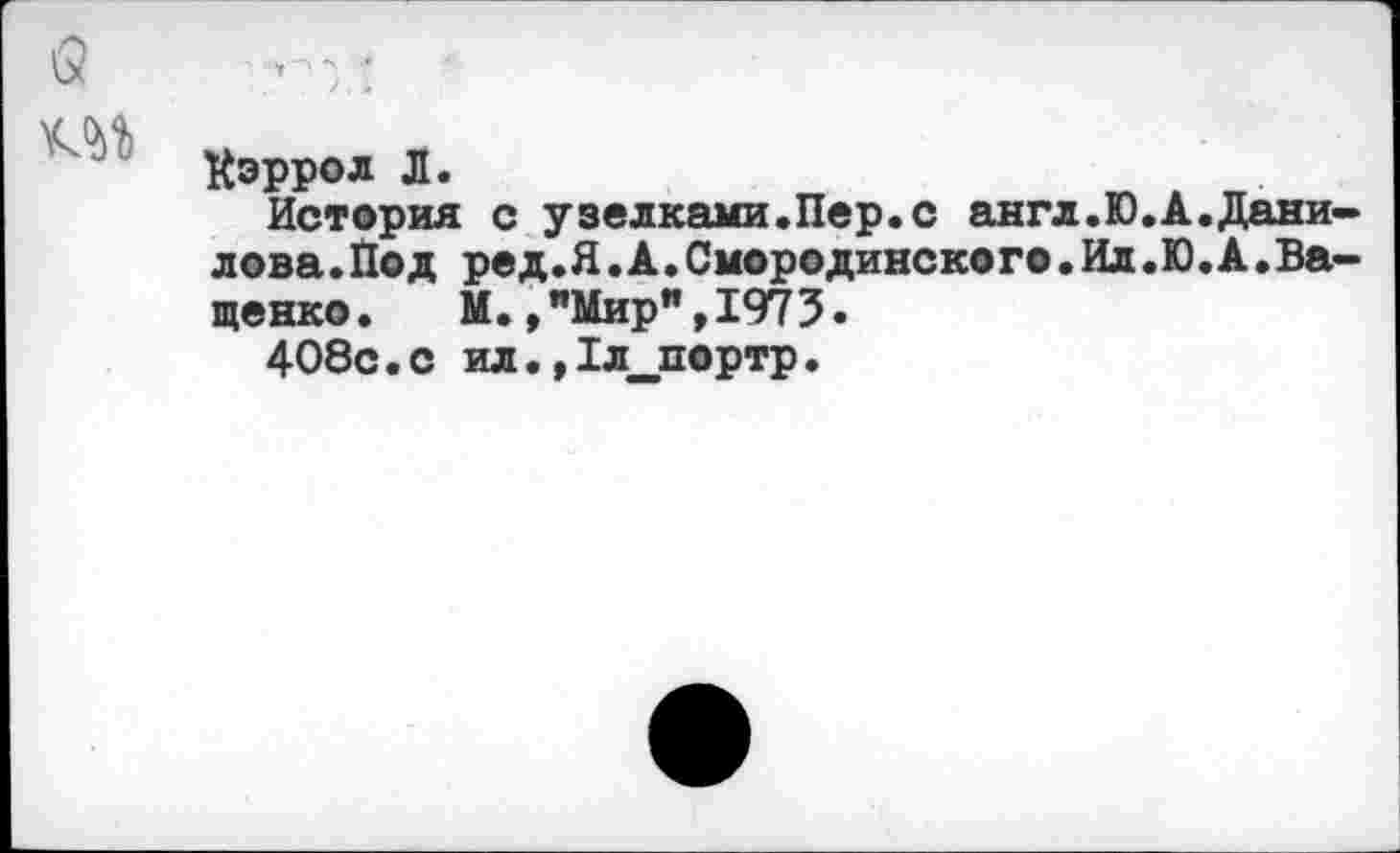 ﻿\2	■ ■. ;
Кэррол Л.
История с узелками.Пер.с англ.Ю.А.Данилова. Под ред.Я.А.Смородинско го.Ил.Ю.А.Ващенко. М.,"Мир",1973.
408с.с ил.,1л_портр.